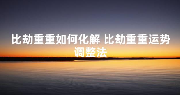 比劫重重如何化解 比劫重重运势调整法